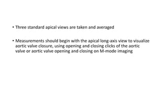 • Three standard apical views are taken and averaged
• Measurements should begin with the apical long-axis view to visualize
aortic valve closure, using opening and closing clicks of the aortic
valve or aortic valve opening and closing on M-mode imaging
 