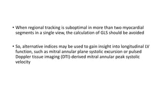• When regional tracking is suboptimal in more than two myocardial
segments in a single view, the calculation of GLS should be avoided
• So, alternative indices may be used to gain insight into longitudinal LV
function, such as mitral annular plane systolic excursion or pulsed
Doppler tissue imaging (DTI)-derived mitral annular peak systolic
velocity
 