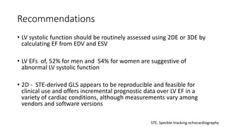 Recommendations
• LV systolic function should be routinely assessed using 2DE or 3DE by
calculating EF from EDV and ESV
• LV EFs of, 52% for men and 54% for women are suggestive of
abnormal LV systolic function
• 2D - STE-derived GLS appears to be reproducible and feasible for
clinical use and offers incremental prognostic data over LV EF in a
variety of cardiac conditions, although measurements vary among
vendors and software versions
STE, Speckle-tracking echocardiography
 