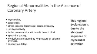 Regional Abnormalities in the Absence of
Coronary Artery
• myocarditis,
• sarcoidosis,
• stress-induced (takotsubo) cardiomyopathy
• postoperatively
• in the presence of a left bundle branch block
• epicardial pacing,
• RV dysfunction caused by RV pressure or volume
overload.
• conduction delays
This regional
dysfunction is
due to the
abnormal
sequence of
myocardial
activation
 