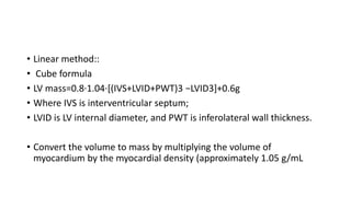 • Linear method::
• Cube formula
• LV mass=0.8·1.04·[(IVS+LVID+PWT)3 −LVID3]+0.6g
• Where IVS is interventricular septum;
• LVID is LV internal diameter, and PWT is inferolateral wall thickness.
• Convert the volume to mass by multiplying the volume of
myocardium by the myocardial density (approximately 1.05 g/mL
 