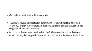 • M-mode – quick – simple – accurate
• However, caveats need to be mentioned- it is critical that the wall
thickness and LV dimensions measured be truly perpendicular to the
long axis of the left ventricle.
• formula includes a correction for the 20% overestimation that was
found during the original validation studies of the M-mode technique
 