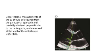 Linear internal measurements of
the LV should be acquired from
the parasternal approach and
carefully obtained perpendicular
to the LV long axis, and measured
at the level of the mitral valve
leaﬂet tips.
 