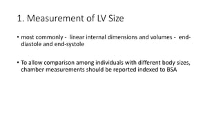 1. Measurement of LV Size
• most commonly - linear internal dimensions and volumes - end-
diastole and end-systole
• To allow comparison among individuals with different body sizes,
chamber measurements should be reported indexed to BSA
 