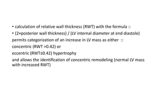 • calculation of relative wall thickness (RWT) with the formula ::
• (2×posterior wall thickness) / (LV internal diameter at end diastole)
permits categorization of an increase in LV mass as either ::
concentric (RWT >0.42) or
eccentric (RWT≤0.42) hypertrophy
and allows the identiﬁcation of concentric remodeling (normal LV mass
with increased RWT)
 