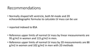 Recommendations
• Normally shaped left ventricle, both M-mode and 2D
echocardiographic formulas to calculate LV mass can be use
• reported indexed to BSA
• Reference upper limits of normal LV mass by linear measurements are
95 g/m2 in women and 115 g/m2 in men.
• Reference upper limits of normal LV mass by 2D measurements are 88
g/m2 in women and 102 g/m2 in men with 2D methods
 