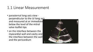 1.1 Linear Measurement
• parasternal long-axis view -
perpendicular to the LV long axis
and measured at or immediately
below the level of the mitral
valve leaﬂet tips
• on the interface between the
myocardial wall and cavity and
the interface between the wall
and the pericardium
 