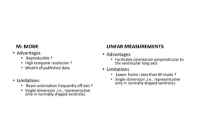 M- MODE
• Advantages
• Reproducible †
• High temporal resolution †
• Wealth of published data
• Limitations
• Beam orientation frequently off axis †
• Single dimension ,i.e., representative
only in normally shaped ventricles
LINEAR MEASUREMENTS
• Advantages
• Facilitates orientation perpendicular to
the ventricular long axis
• Limitations
• Lower frame rates than M-mode †
• Single dimension ,i.e., representative
only in normally shaped ventricles
 
