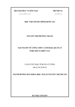 BỘ GIÁO DỤC VÀ ĐÀO TẠO BỘ NỘI VỤ
………../……… ……/……
HỌC VIỆN HÀNH CHÍNH QUỐC GIA
NGUYỄN THỊ PHƯƠNG TRANG
TẠO NGUỒN NỮ CÔNG CHỨC LÃNH ĐẠO, QUẢN LÝ
Ở BỘ NỘI VỤ HIỆN NAY
LUẬN VĂN THẠC SĨ QUẢN LÝ CÔNG
Mã số: 60 34 04 03
NGƯỜI HƯỚNG DẪN KHOA HỌC: PGS.TS NGUYỄN THỊ THU HÀ
HÀ NỘI, NĂM 2017
 