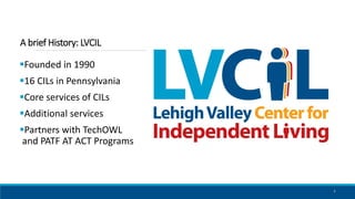 A brief History: LVCIL
Founded in 1990
16 CILs in Pennsylvania
Core services of CILs
Additional services
Partners wit...