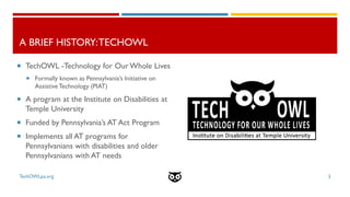 A BRIEF HISTORY:TECHOWL
3
 TechOWL -Technology for Our Whole Lives
 Formally known as Pennsylvania’s Initiative on
Assis...