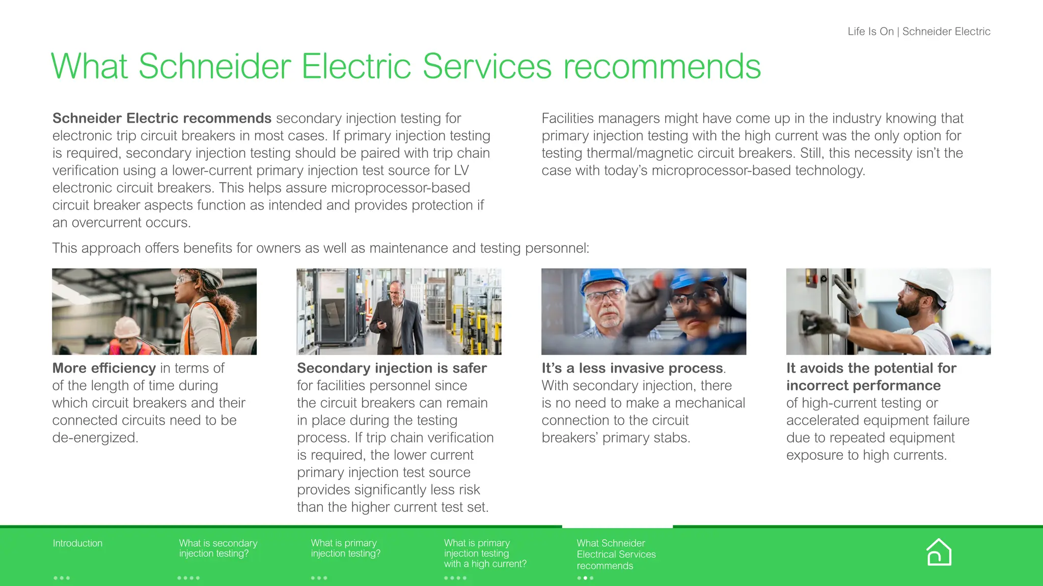 Schneider Electric recommends secondary injection testing for
electronic trip circuit breakers in most cases. If primary injection testing
is required, secondary injection testing should be paired with trip chain
verification using a lower-current primary injection test source for LV
electronic circuit breakers. This helps assure microprocessor-based
circuit breaker aspects function as intended and provides protection if
an overcurrent occurs.
What Schneider Electric Services recommends
Facilities managers might have come up in the industry knowing that
primary injection testing with the high current was the only option for
testing thermal/magnetic circuit breakers. Still, this necessity isn’t the
case with today’s microprocessor-based technology.
More efficiency in terms of
of the length of time during
which circuit breakers and their
connected circuits need to be
de-energized.
Secondary injection is safer
for facilities personnel since
the circuit breakers can remain
in place during the testing
process. If trip chain verification
is required, the lower current
primary injection test source
provides significantly less risk
than the higher current test set.
It’s a less invasive process.
With secondary injection, there
is no need to make a mechanical
connection to the circuit
breakers’ primary stabs.
It avoids the potential for
incorrect performance
of high-current testing or
accelerated equipment failure
due to repeated equipment
exposure to high currents.
This approach offers benefits for owners as well as maintenance and testing personnel:
What is primary
injection testing?
What is primary
injection testing
with a high current?
What is secondary
injection testing?
Introduction What Schneider
Electrical Services
recommends
Life Is On | Schneider Electric
 