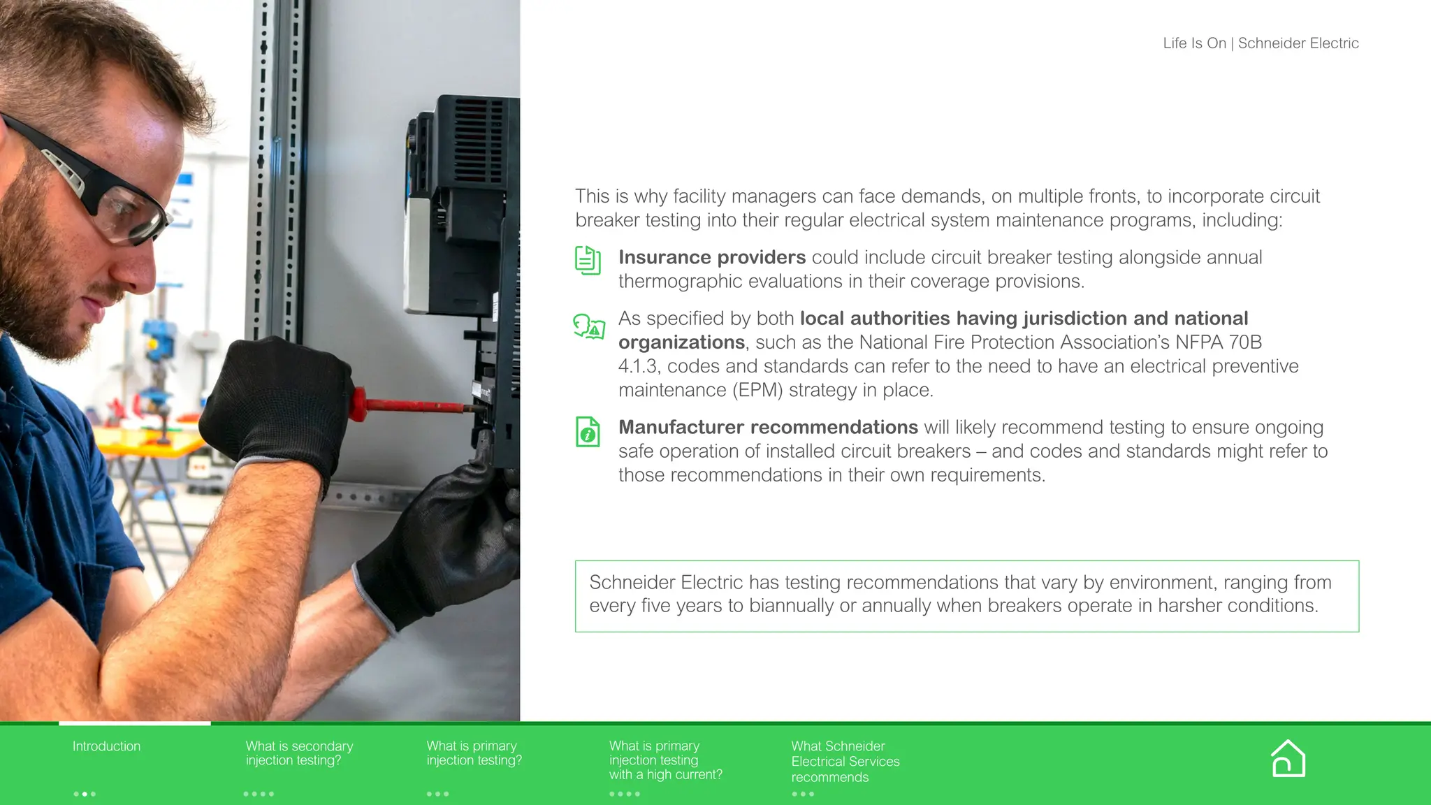 This is why facility managers can face demands, on multiple fronts, to incorporate circuit
breaker testing into their regular electrical system maintenance programs, including:
Insurance providers could include circuit breaker testing alongside annual
thermographic evaluations in their coverage provisions.
As specified by both local authorities having jurisdiction and national
organizations, such as the National Fire Protection Association’s NFPA 70B
4.1.3, codes and standards can refer to the need to have an electrical preventive
maintenance (EPM) strategy in place.
Manufacturer recommendations will likely recommend testing to ensure ongoing
safe operation of installed circuit breakers – and codes and standards might refer to
those recommendations in their own requirements.
Schneider Electric has testing recommendations that vary by environment, ranging from
every five years to biannually or annually when breakers operate in harsher conditions.
What is primary
injection testing?
What is primary
injection testing
with a high current?
What is secondary
injection testing?
Introduction What Schneider
Electrical Services
recommends
Life Is On | Schneider Electric
 