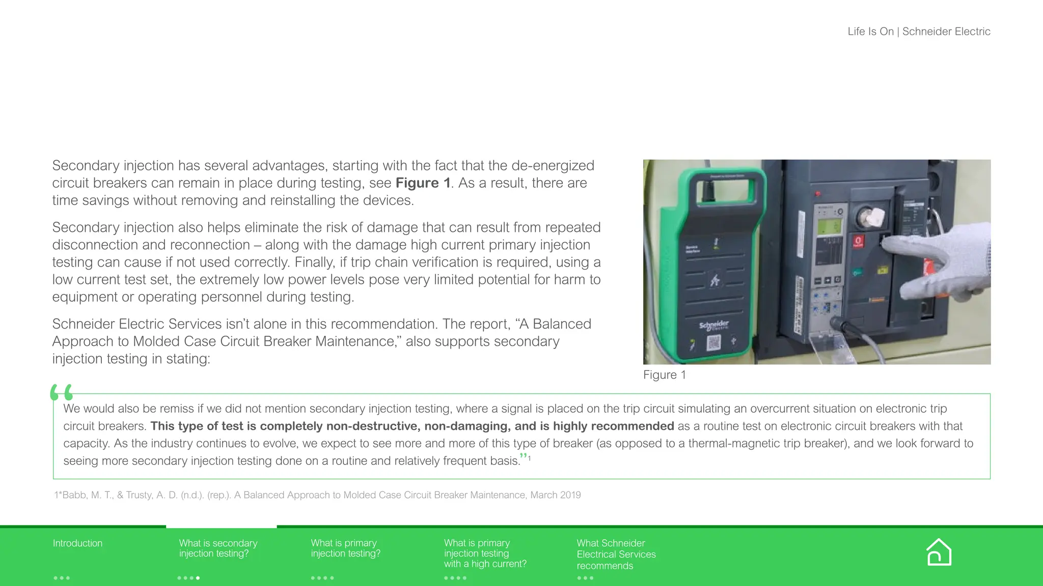 Secondary injection has several advantages, starting with the fact that the de-energized
circuit breakers can remain in place during testing, see Figure 1. As a result, there are
time savings without removing and reinstalling the devices.
Secondary injection also helps eliminate the risk of damage that can result from repeated
disconnection and reconnection – along with the damage high current primary injection
testing can cause if not used correctly. Finally, if trip chain verification is required, using a
low current test set, the extremely low power levels pose very limited potential for harm to
equipment or operating personnel during testing.
Schneider Electric Services isn’t alone in this recommendation. The report, “A Balanced
Approach to Molded Case Circuit Breaker Maintenance,” also supports secondary
injection testing in stating:
Figure 1
We would also be remiss if we did not mention secondary injection testing, where a signal is placed on the trip circuit simulating an overcurrent situation on electronic trip
circuit breakers. This type of test is completely non-destructive, non-damaging, and is highly recommended as a routine test on electronic circuit breakers with that
capacity. As the industry continues to evolve, we expect to see more and more of this type of breaker (as opposed to a thermal-magnetic trip breaker), and we look forward to
seeing more secondary injection testing done on a routine and relatively frequent basis.”1
“
1*Babb, M. T., & Trusty, A. D. (n.d.). (rep.). A Balanced Approach to Molded Case Circuit Breaker Maintenance, March 2019
What is primary
injection testing?
What is primary
injection testing
with a high current?
What is secondary
injection testing?
Introduction What Schneider
Electrical Services
recommends
Life Is On | Schneider Electric
 