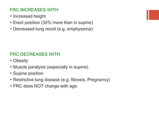 FRC INCREASES WITH
 Increased height
 Erect position (30% more than in supine)
 Decreased lung recoil (e.g. emphysema)
FRC DECREASES WITH
 Obesity
 Muscle paralysis (especially in supine)
 Supine position
 Restrictive lung disease (e.g. fibrosis, Pregnancy)
 FRC does NOT change with age.
 