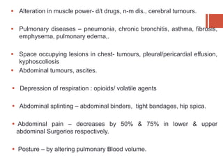  Alteration in muscle power- d/t drugs, n-m dis., cerebral tumours.
 Pulmonary diseases – pneumonia, chronic bronchitis, asthma, fibrosis,
emphysema, pulmonary edema,.
 Space occupying lesions in chest- tumours, pleural/pericardial effusion,
kyphoscoliosis
 Abdominal tumours, ascites.
 Depression of respiration : opioids/ volatile agents
 Abdominal splinting – abdominal binders, tight bandages, hip spica.
 Abdominal pain – decreases by 50% & 75% in lower & upper
abdominal Surgeries respectively.
 Posture – by altering pulmonary Blood volume.
 