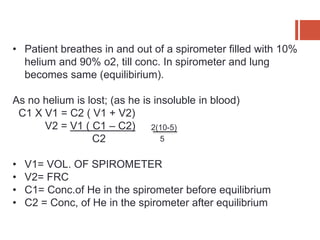 • Patient breathes in and out of a spirometer filled with 10%
helium and 90% o2, till conc. In spirometer and lung
becomes same (equilibirium).
As no helium is lost; (as he is insoluble in blood)
C1 X V1 = C2 ( V1 + V2)
V2 = V1 ( C1 – C2)
C2
• V1= VOL. OF SPIROMETER
• V2= FRC
• C1= Conc.of He in the spirometer before equilibrium
• C2 = Conc, of He in the spirometer after equilibrium
2(10-5)
5
 
