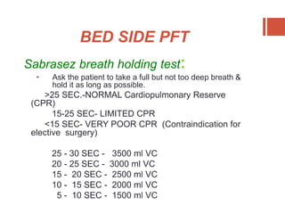 BED SIDE PFT
Sabrasez breath holding test:
• Ask the patient to take a full but not too deep breath &
hold it as long as possible.
>25 SEC.-NORMAL Cardiopulmonary Reserve
(CPR)
15-25 SEC- LIMITED CPR
<15 SEC- VERY POOR CPR (Contraindication for
elective surgery)
25 - 30 SEC - 3500 ml VC
20 - 25 SEC - 3000 ml VC
15 - 20 SEC - 2500 ml VC
10 - 15 SEC - 2000 ml VC
5 - 10 SEC - 1500 ml VC
 