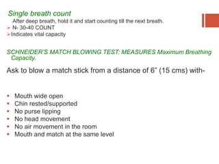 Single breath count:
After deep breath, hold it and start counting till the next breath.
 N- 30-40 COUNT
Indicates vital capacity
SCHNEIDER’S MATCH BLOWING TEST: MEASURES Maximum Breathing
Capacity.
Ask to blow a match stick from a distance of 6” (15 cms) with-
 Mouth wide open
 Chin rested/supported
 No purse lipping
 No head movement
 No air movement in the room
 Mouth and match at the same level
 