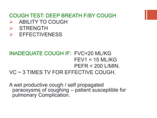 COUGH TEST: DEEP BREATH F/BY COUGH
 ABILITY TO COUGH
 STRENGTH
 EFFECTIVENESS
INADEQUATE COUGH IF: FVC<20 ML/KG
FEV1 < 15 ML/KG
PEFR < 200 L/MIN.
VC ~ 3 TIMES TV FOR EFFECTIVE COUGH.
A wet productive cough / self propagated
paraoxysms of coughing – patient susceptible for
pulmonary Complication.
 