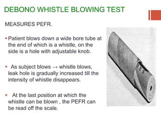 DEBONO WHISTLE BLOWING TEST
MEASURES PEFR.
Patient blows down a wide bore tube at
the end of which is a whistle, on the
side is a hole with adjustable knob.
 As subject blows → whistle blows,
leak hole is gradually increased till the
intensity of whistle disappears.
 At the last position at which the
whistle can be blown , the PEFR can
be read off the scale.
 