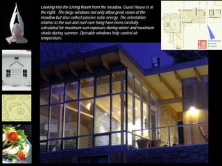 Looking into the Living Room from the meadow, Guest House is at
             the right. The large windows not only allow great views of the
             meadow but also collect passive solar energy. The orientation
             relative to the sun and roof over hang have been carefully
             calculated for maximum sun exposure during winter and maximum
             shade during summer. Operable windows help control air
             temperature.




MFA Boston
 