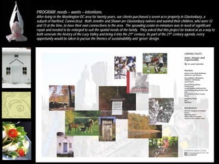 PROGRAM: needs – wants – intentions.
After living in the Washington DC area for twenty years, our clients purchased a seven acre property in Glastonbury, a
suburb of Hartford, Connecticut. Both Jennifer and Shawn are Glastonbury natives and wanted their children, who were 12
and 13 at the time, to have their own connections to the area. The sprawling estate-in-miniature was in need of significant
repair and needed to be enlarged to suit the spatial needs of the family. They asked that this project be looked at as a way to
both venerate the history of the Lazy Valley and bring it into the 21st century. As part of the 21st century agenda, every
opportunity would be taken to pursue the themes of sustainablility and ‘green’ design.
 