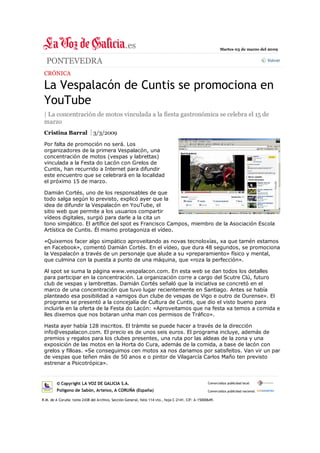 Martes 03 de marzo del 2009


  PONTEVEDRA                                                                                                                           Volver


 CRÓNICA

 La Vespalacón de Cuntis se promociona en
 YouTube
 | La concentración de motos vinculada a la fiesta gastronómica se celebra el 15 de
 marzo
 Cristina Barral              3/3/2009

 Por falta de promoción no será. Los
 organizadores de la primera Vespalacón, una
 concentración de motos (vespas y labrettas)
 vinculada a la Festa do Lacón con Grelos de
 Cuntis, han recurrido a Internet para difundir
 este encuentro que se celebrará en la localidad
 el próximo 15 de marzo.

 Damián Cortés, uno de los responsables de que
 todo salga según lo previsto, explicó ayer que la
 idea de difundir la Vespalacón en YouTube, el
 sitio web que permite a los usuarios compartir
 vídeos digitales, surgió para darle a la cita un
 tono simpático. El artífice del spot es Francisco Campos, miembro de la Asociación Escola
 Artística de Cuntis. Él mismo protagoniza el vídeo.

 «Quixemos facer algo simpático aproveitando as novas tecnoloxías, xa que tamén estamos
 en Facebook», comentó Damián Cortés. En el vídeo, que dura 48 segundos, se promociona
 la Vespalacón a través de un personaje que alude a su «preparamiento» físico y mental,
 que culmina con la puesta a punto de una máquina, que «roza la perfección».

 Al spot se suma la página www.vespalacon.com. En esta web se dan todos los detalles
 para participar en la concentración. La organización corre a cargo del Scutre Clú, futuro
 club de vespas y lambrettas. Damián Cortés señaló que la iniciativa se concretó en el
 marco de una concentración que tuvo lugar recientemente en Santiago. Antes se había
 planteado esa posibilidad a «amigos dun clube de vespas de Vigo e outro de Ourense». El
 programa se presentó a la concejalía de Cultura de Cuntis, que dio el visto bueno para
 incluirla en la oferta de la Festa do Lacón: «Aproveitamos que na festa xa temos a comida e
 lles dixemos que nos botaran unha man cos permisos de Tráfico».

 Hasta ayer había 128 inscritos. El trámite se puede hacer a través de la dirección
 info@vespalacon.com. El precio es de unos seis euros. El programa incluye, además de
 premios y regalos para los clubes presentes, una ruta por las aldeas de la zona y una
 exposición de las motos en la Horta do Cura, además de la comida, a base de lacón con
 grelos y filloas. «Se conseguimos cen motos xa nos dariamos por satisfeitos. Van vir un par
 de vespas que teñen máis de 50 anos e o pintor de Vilagarcía Carlos Maño ten previsto
 estrenar a Psicotrópica».


        © Copyright LA VOZ DE GALICIA S.A.                                                         Comercializa publicidad local:

        Polígono de Sabón, Arteixo, A CORUÑA (España)                                              Comercializa publicidad nacional:

R.M. de A Coruña: tomo 2438 del Archivo, Sección General, folio 114 vto., hoja C-2141. CIF: A-15000649.
 