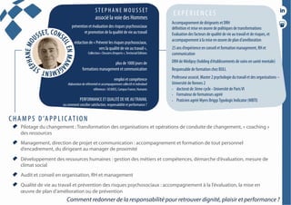 conférencesparticipatives
duréesde1h30à2h
  Pilotage du changement : Transformation des organisations et opérations de conduite de changement, « coaching »
des ressources
  Management, direction de projet et communication : accompagnement et formation de tout personnel
d’encadrement, du dirigeant au manager de proximité
  Développement des ressources humaines : gestion des métiers et compétences, démarche d’évaluation, mesure de
climat social
  Audit et conseil en organisation, RH et management
  Qualité de vie au travail et prévention des risques psychosociaux : accompagnement à la l’évaluation, la mise en
œuvre de plan d’amélioration ou de prévention
ST E P H A N E M O U S S ET
associé la voie des Hommes
E X P É R I E N C E S
prévention et évaluation des risques psychosociaux
et promotion de la qualité de vie au travail
rédaction de « Prévenir les risques psychosociaux,
vers la qualité de vie au travail »,
Collection « Dossiers d’experts »,Territorial Editions
plus de 1000 jours de
formations management et communication
emploi et compétence
élaboration de référentiel et accompagnement collectif et individuel
références : UCANSS, Campus France, Humanis
PERFORMANCE ET QUALITÉ DEVIE AUTRAVAIL
ou comment concilier satisfaction, responsabilité et performance ?
Accompagnement de dirigeants et DRH
définition et mise en œuvre de politiques de transformations
Evaluation des facteurs de qualité de vie au travail et de risques, et
accompagnement à la mise en œuvre de plan d’amélioration
25 ans d’expérience en conseil et formation management, RH et
communication
DRH de Médipsy (holding d’établissements de soins en santé mentale)
Responsable de formation chez BULL
Professeur associé, Master 2 psychologie du travail et des organisations –
Université de Rennes 2
•  doctorat de 3ème cycle - Université de ParisVI
•  Formateur de formateurs agréé
•  Praticien agréé Myers BriggsTypologic Indicator (MBTI)
C H A M P S D ’A P P L I C AT I O N
Comment redonner de la responsabilité pour retrouver dignité, plaisir et performance ?
 