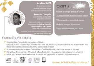 conférencesparticipatives
duréesde1h30à2h
  Expertise dans l’univers des marques de créateurs :
CERRUTI 1881, LAGERFELD, CHLOE,VALENTINO, J-L-SCHERRER, ELIZABETH ARDEN, JOOP!, NIKOS, DECLEOR, CARITA, MUSTELA, PARFUMS PAUL SMITH, PARFUMS MAX MARA,
STELIAXE, MEATUS, GREENDATA, LIBERTALENTS, KNOLL PRESTIGE PACKAGING, LAVOIE DES HOMMES
  Accompagnement de créateurs d’entreprises – Coaching, identité, création de marque et site web
  Décryptage des tendances – Univers de la beauté, du bien-être, coaching et développement personnel
  Vision 360 - Du brief créatif au concept, du design à la conception de supports de communication
Caroline LOPEZ
19 ans d’expérience en
stratégie de marque, design
et développement international
Fondatrice Concept’in
Conseil marketing, coaching créatif,
design et mise en lumière !
Marketing développement international
& opérationnel chez Unilever Cosmetics
International puis Coty Prestige
Univers de la parfumerie sélective
Diplômée du Mastère Etudes et Décision Marketing ESC Rouen
1996 et de l’INSEEC Bordeaux 1995
CONCEPT’IN
Création de concepts produits et services
Accompagnement à la transformation créative
Vision prospective, essence de la marque
Marketingstratégique&opérationnel
Design et développement print&digital
Champs d’expérimentation
 