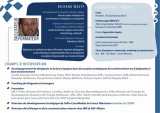 conférencesparticipatives
duréesde1h30à2h
  Accompagnement de dirigeants et de leurs équipes dans des projets stratégiques de transformation ou d’adaptation à
leur environnement
Société Générale, OmnicomMediaGroup, Thales, SNCF, Moselis, Reed Business, APEL, Campus France, APRIL, Mutex-Harmonie
Mutuelles, NetBooster, Astorg Partner, Publicis Medias, INEOCom, Actheos, Vizeum, GESCO, Ebiquity, INSEE…
  Coaching de dirigeants et managers
  Formation
SNCF, Thales, Ministère de l’Intérieur, Carrefour, Atelier du Chocolat, NewrestWagonsLits, APRIL, Ministère de l’Ecologie du
Développement Durable et de l’Energie, NetBooster, APEL, MSA, MGAS, Intériale, Reed Business, Le Monde, Crédit Agricole
Intervenant pour SciencesPo Paris, ESG, ECS, EFAP, SupdeCo Montpellier
  Directeur du développement stratégique de l’offre CrossMedias de France Télévisions (membre du CODIR)
  Directeur de la Marque et de la communication externe chez IBM et AGF-Allianz
R I C H A R D W O L F F
Accompagnement de dirigeants et de leurs équipes
dans des projets stratégiques de
transformation et d’adaptation au changement
Animation et facilitation de séminaires
Team building et cohésion d’équipes
comités de direction, équipes commerciales,
brainstorming, world café…
Coaching de dirigeants et managers
Individuel et collectif
Formation
Elaboration et coordination de plans de formation, Ingénierie pédagogique,
sur des thématiques comportementales liées au management,
à la relation interpersonnelle ou à l’univers du Digital
F O R M AT I O N / P R O F I L
Coach
Formation : DU Coaching Assas Paris II
Praticien agréé MBTI/CCTI
(Myers BriggsTypologic Indicator) indicateur typologique psychologique
Formation et certification OSIRIS
Praticien Appreciative Inquiry
Formation de Formateur
Institut Supérieur de Gestion (ISG Paris) - IMBA
Stege Communication ESCP
20 ans d’expérience commerciale, marketing et communication
Avis – IBM – AGF Allianz – FranceTélévisions
C H A M P S D ’I NT E RV E NT I O N
 