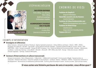 conférencesparticipatives
duréesde1h30à2h
  Enseignes et références
Adour Garonne – Aéroports de Paris et Toulouse - Agence Spatiale Européenne – Airbus Defence and Space - Alstom - ARPE – ARSEG -
Bouygues TP et Telecom - CAF MP – Cap emploi - Centre National d'Etudes Spatiales – Chambre professionnelle du conseil - Disney – EDF-
GRDF-ERDF – EN3S - Groupe Interpublic - Groupe M (WPP Company) - Inra - Institut de Médecine Environnementale - Intériale – Laboratoires
Lundbeck – La Voie des Hommes - Leroy Merlin – Michelin – Microsoft – MPI - Offices des HLM – Orange – Ordre des avocats - Oktal SA
(Groupe Sogeclair) – Synerga - Toulouse Metropole,
…
  Secteurs d’interventions et culture transversale
Banques et assurances - Biens d’équipements – Collectivités – Collaboratif et participatif - Communautés d’Agglo - Equipementiers et
industriels - Habitât et décoration - Industries spatiales et aéronautiques – Juridique - Mairies – Médiation - Medias - Prospective, recherche et
développement - Reconversion et stabilisation professionnelle - Sciences, pharmaceutique et santé - Social et société - Sport de haut niveau,
…
ST É P H A N E B É G U I N
FACILITATION GRAPHIQUE
Front scribing –Live sketching
Video scribing
Modélisationgraphique
d’informationscomplexes
ACCOMPAGNEMENT DYNAMIQUE
SENS ETVALEURS
Principes de conduite de vie
et raison d’être
Construireetstructurerdusens
C H E M I N S D E V I E (S)
Fondateur de Simplixi.fr
Designdel’information
Talent libre associé la voie des Hommes
Conseiletformation
Fondateur deValeursfondamentales.com
Moduled’accompagnementsensetvaleurs
Fondateur de Global design
Conseiletservice
Designindustrieletbrandingidentity
Titulaire D.N.S.E.P.BATELEUR D’HISTOIRES
Si vous aviez une histoire porteuse de sens à raconter, vous diriez quoi ?
C H A M P S D ’I NT E RV E NT I O N
 