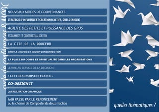 quellesthématiques?
cycledeconférences&MOOCNOUVEAUX MODES DE GOUVERNANCES
STRATEGIE D’INFLUENCE ET CREATION D’ACTIFS, QUELS ENJEUX ?
AGILITE	
  DES	
  PETITS	
  ET	
  PUISSANCE	
  DES	
  GROS	
  
ESSAIMAGE ET CONTRACTUALISATION
LA CITE DE LA DOUCEUR
DROIT A L’ECHEC ET DEVOIR D’INSURRECTION
LA PLACE DU CORPS ET SPIRITUALITE DANS LES ORGANISATIONS
lvdH PASSE PAR LE RENONCEMENT
ou le chemin de Compostel de deux machos
« LET THE SUNSHINE IN FRANCE »
CO-DESIGN’IT
LA FACILITATION GRAPHIQUE
LE RIRE AU SERVICE DE LA DECISION
 