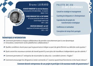 B r u n o L U I R A R D
Conseil en stratégie et management
Coaching de dirigeants et d’entrepreneurs
Coproduction de projets de
transformation stratégique
Conférences et animation
Conception de temps forts partagés
P A L ETT E D E J E U
25 ANS D’EXPÉRIENCE
Comment permettre à chaque collaborateur de prendre concrètement part à une dynamique
d innovation, notamment via les plateformes collaboratives ?
Quelles conditions réunir pour que la gouvernance intègre sa part de génie féminin au-delà des seuls quotas ?
Quels seront les nouveaux contrats de travail quand il y aura plus de travailleurs indépendants que de salariés ?
Comment permettre à l entreprise de reconnaître la valeur du « considéré comme » fragile ?
Comment encourager les dirigeants à rester connectés à l essence quand tout fonctionne à très haute vitesse ?
THÉMATIQUES D’INTERVENTION
ASSOCIÉ FONDATEUR  la voie des Hommes
communauté de 250 talents libres, 25 associés
depuis12ans
CADRE DIRIGEANT E&Y et CAP GEMINI
VP secteur protection sociale et santé
associé équipe santé social
1997>2003
CRÉATEUR DIRIGEANT de CLEF
organisme de formation professionnelle
1992>1997
Commentdevenirentrepreneurdesonprojetetparticiperàdenouveauxmodesdegouvernance?
 