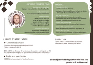 conférencesparticipatives
duréesde1h30à2h
CONSULTANT, FORMATEUR, COACH
Management interculturel
équipes internationales et multiculturelles
 
Culture d’entreprise
et développement organisationnel
 
Communication
présentations efficaces
prise de parole en public,
speech writing en anglais
« assertiveness », story-telling,
médias et réseaux sociaux
 
Innovation et recherche 
gestion des connaissances,
prise de décision, psychologie positive
Depuis janvier 2013
Associé à la voie des Hommes
Enseignant-chercheur à Sciences Po Paris, au CELSA,
à l’University of London Institute in Paris
Août 2006 / janvier 2013
consultant, formateur et coach (à mi-temps) en
management interculturel chez Berlitz Global Leadership
Training et Brookfield Global Relocation Services
Octobre 2004 / janvier 2009
Professeur vacataire, Université de Paris-Dauphine
Octobre 1990 / septembre 2004
Maître de conférences, University of Manchester, UK
Octobre 1987 / juin 1990
Maître de conférences associé, Université de Bourgogne
 
EXPÉRIENCE
  Conférencier, écrivain
Co-auteur, Manager au quotidien pour les Nuls
(Wiley, à paraître fin 2015)
2008 / 2010 : co-directeur de la rubrique « Innovation » de Regards sur l’IE,
revue professionnelle pour les spécialistes de l’intelligence compétitive
É D U C AT I O N
1979 / 1987 : Licence, maîtrise et doctorat,
Magdalen College, University of Oxford
C H A M P S D ’I NT E RV E NT I O N
  Traducteur, speech writer
MEDEF, Union des Industries Textiles, Yuman…
Qu’est-cequelarecherchepeutfairepourvous,sans
quevousnelesachiezencore?
 