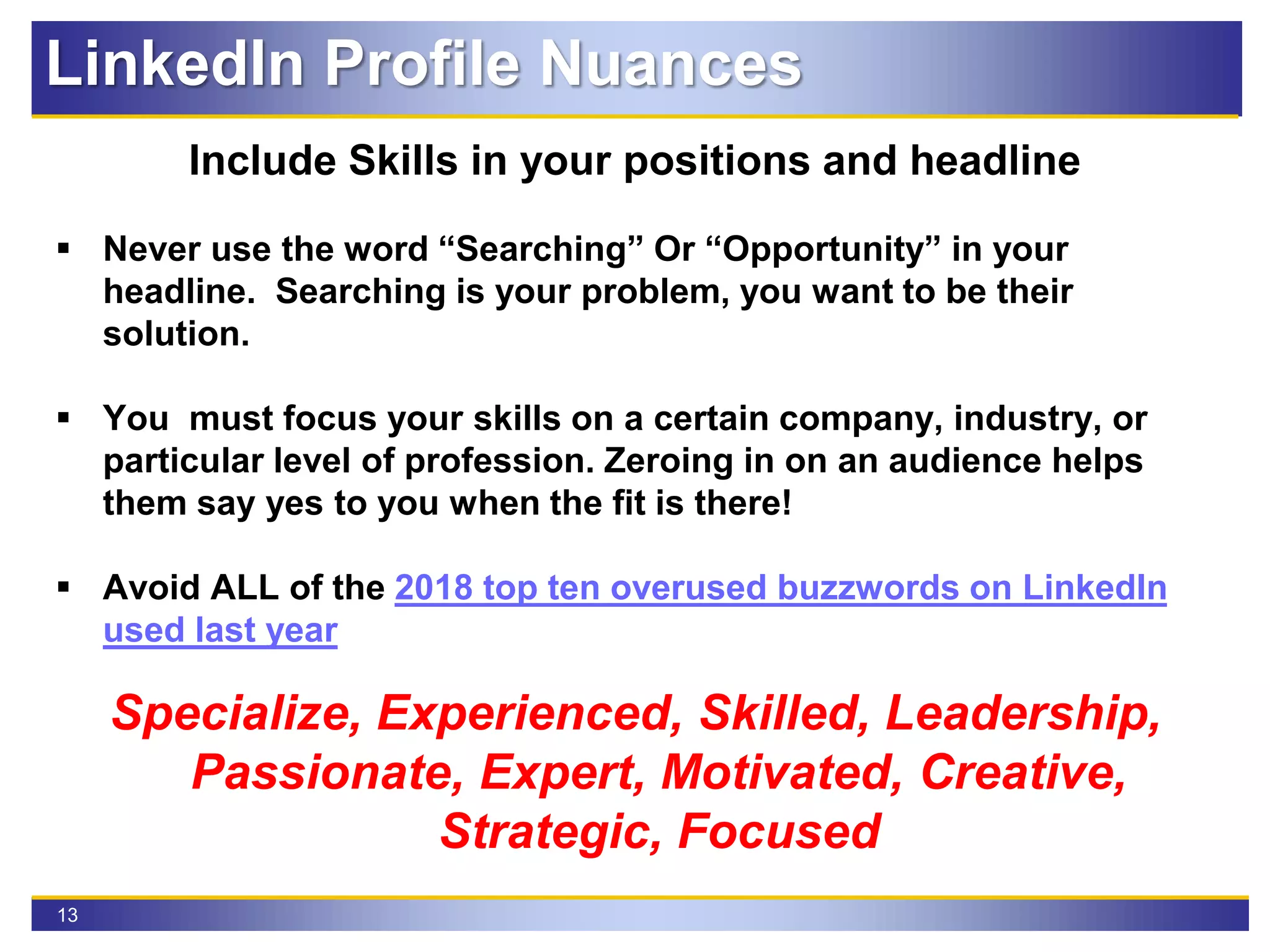 13
LinkedIn Profile Nuances
Include Skills in your positions and headline
 Never use the word “Searching” Or “Opportunity” in your
headline. Searching is your problem, you want to be their
solution.
 You must focus your skills on a certain company, industry, or
particular level of profession. Zeroing in on an audience helps
them say yes to you when the fit is there!
 Avoid ALL of the 2018 top ten overused buzzwords on LinkedIn
used last year
Specialize, Experienced, Skilled, Leadership,
Passionate, Expert, Motivated, Creative,
Strategic, Focused
 