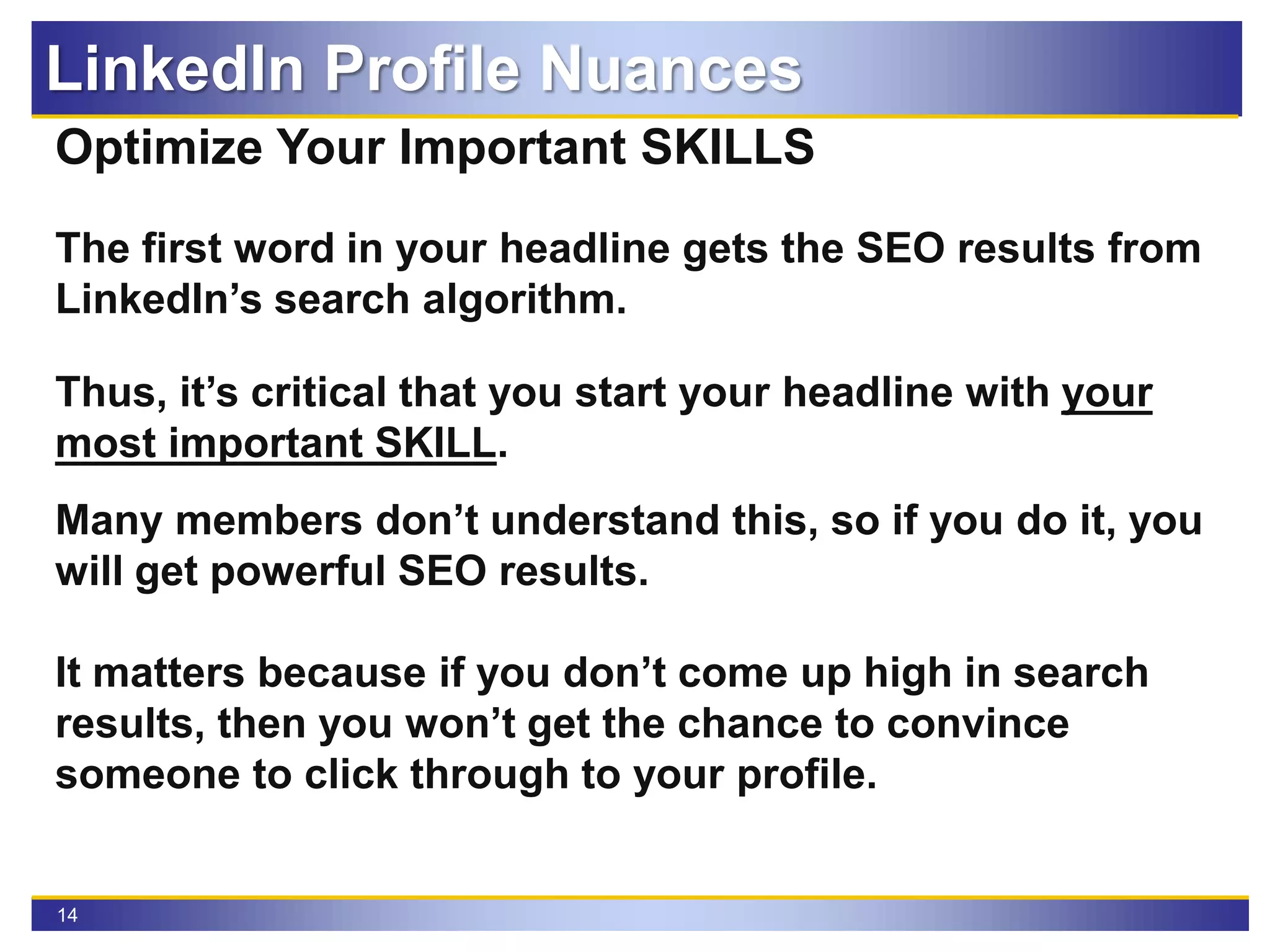 14
Optimize Your Important SKILLS
The first word in your headline gets the SEO results from
LinkedIn’s search algorithm.
Thus, it’s critical that you start your headline with your
most important SKILL.
Many members don’t understand this, so if you do it, you
will get powerful SEO results.
It matters because if you don’t come up high in search
results, then you won’t get the chance to convince
someone to click through to your profile.
LinkedIn Profile Nuances
 