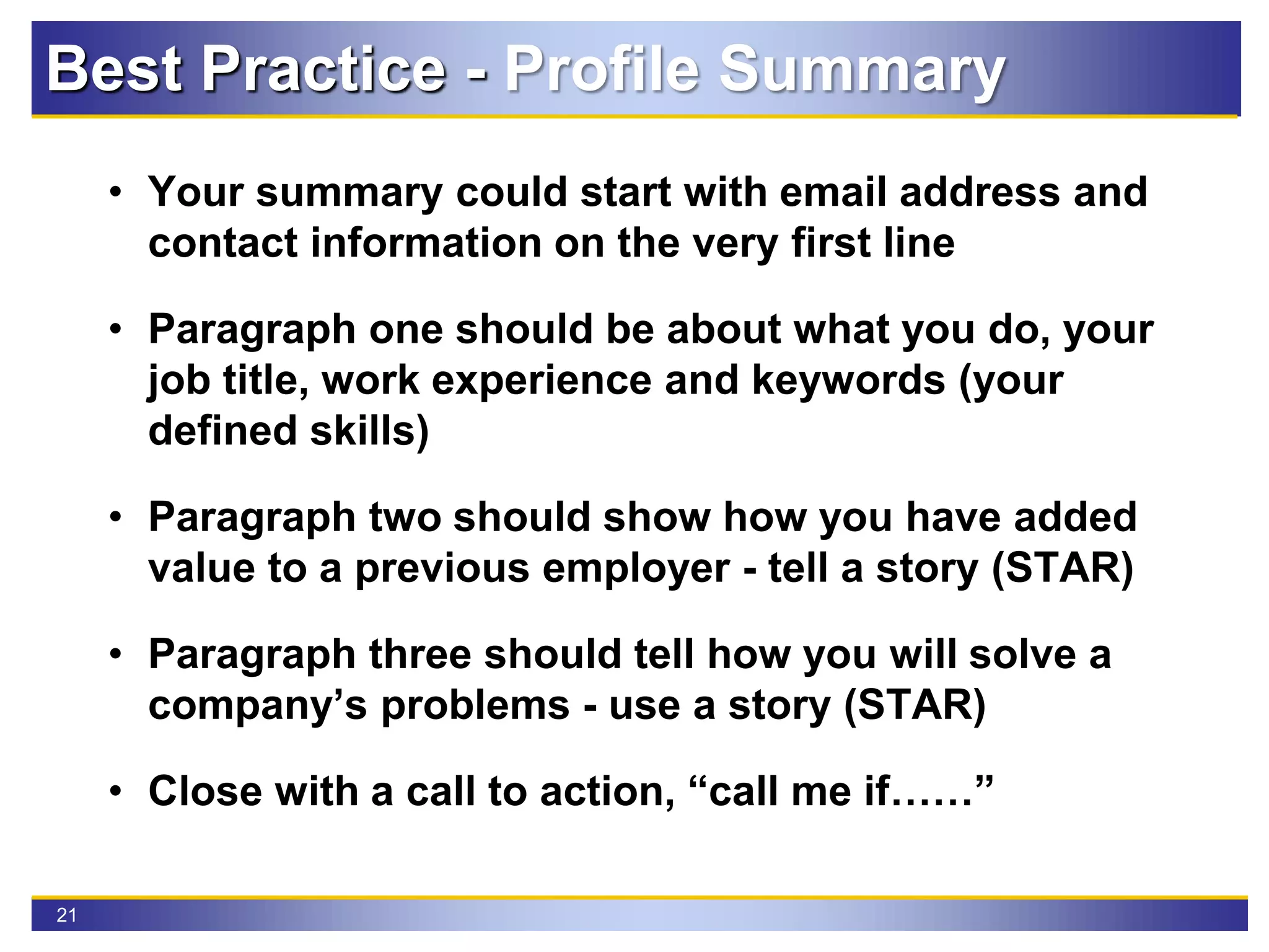21
• Your summary could start with email address and
contact information on the very first line
• Paragraph one should be about what you do, your
job title, work experience and keywords (your
defined skills)
• Paragraph two should show how you have added
value to a previous employer - tell a story (STAR)
• Paragraph three should tell how you will solve a
company’s problems - use a story (STAR)
• Close with a call to action, “call me if……”
Best Practice - Profile Summary
 