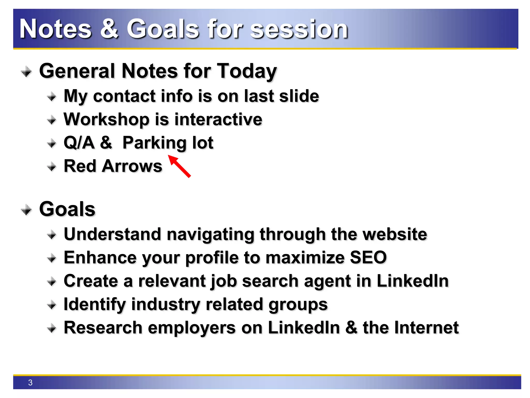3
Notes & Goals for session
General Notes for Today
My contact info is on last slide
Workshop is interactive
Q/A & Parking lot
Red Arrows
Goals
Understand navigating through the website
Enhance your profile to maximize SEO
Create a relevant job search agent in LinkedIn
Identify industry related groups
Research employers on LinkedIn & the Internet
 