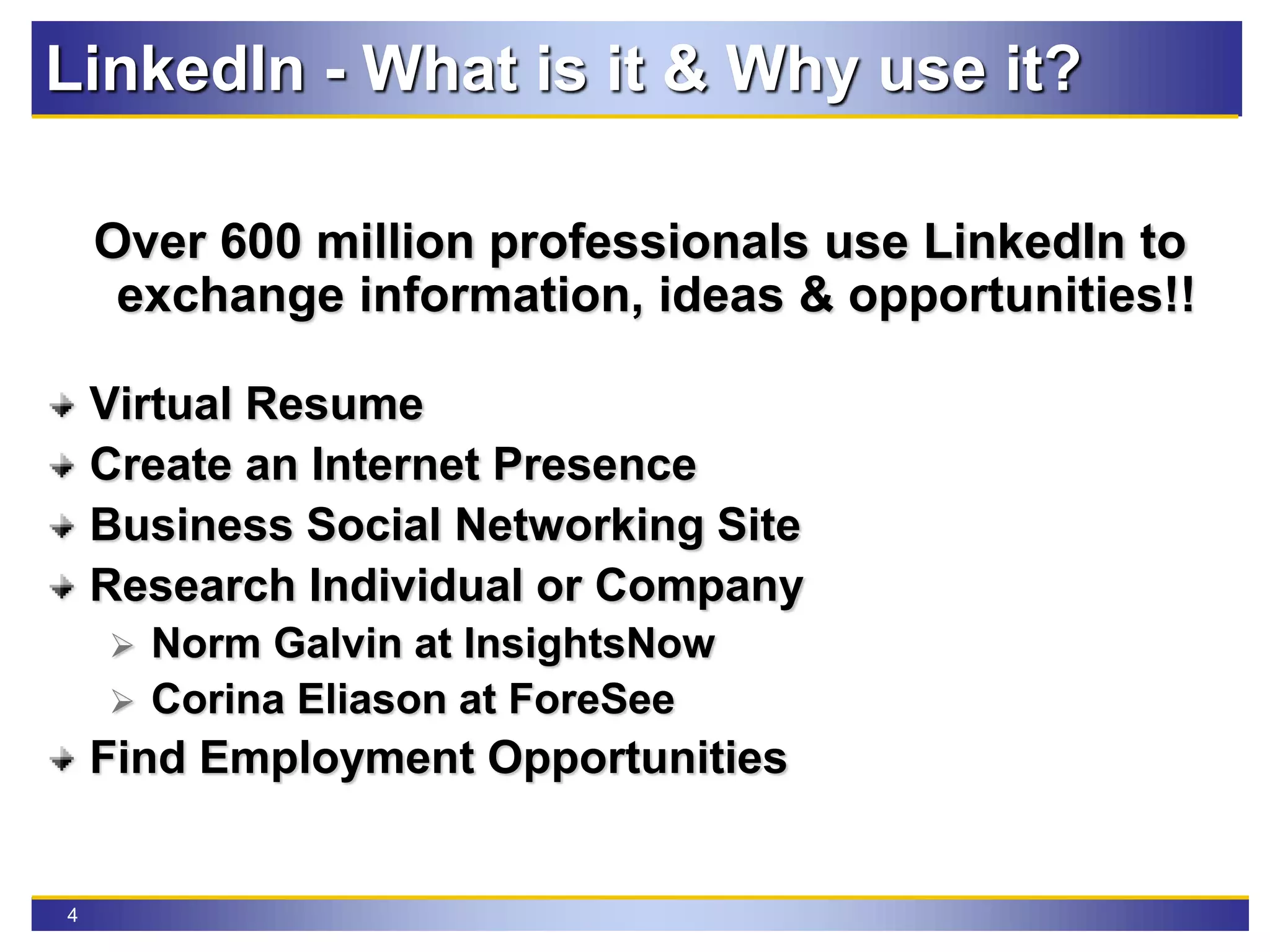 4
LinkedIn - What is it & Why use it?
Over 600 million professionals use LinkedIn to
exchange information, ideas & opportunities!!
Virtual Resume
Create an Internet Presence
Business Social Networking Site
Research Individual or Company
 Norm Galvin at InsightsNow
 Corina Eliason at ForeSee
Find Employment Opportunities
 