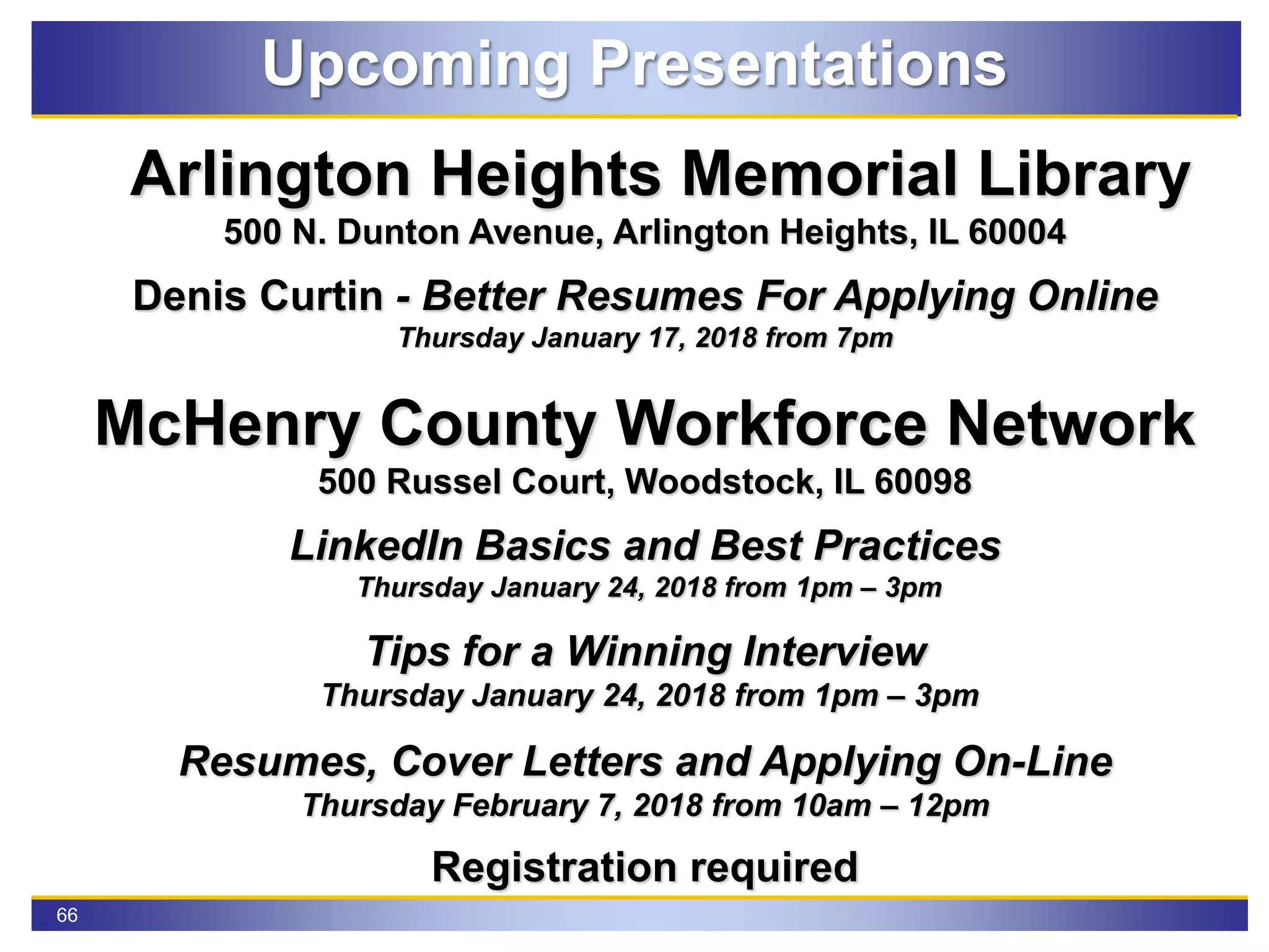 66
Upcoming Presentations
Arlington Heights Memorial Library
500 N. Dunton Avenue, Arlington Heights, IL 60004
Denis Curtin - Better Resumes For Applying Online
Thursday January 17, 2018 from 7pm
McHenry County Workforce Network
500 Russel Court, Woodstock, IL 60098
LinkedIn Basics and Best Practices
Thursday January 24, 2018 from 1pm – 3pm
Tips for a Winning Interview
Thursday January 24, 2018 from 1pm – 3pm
Resumes, Cover Letters and Applying On-Line
Thursday February 7, 2018 from 10am – 12pm
Registration required
 