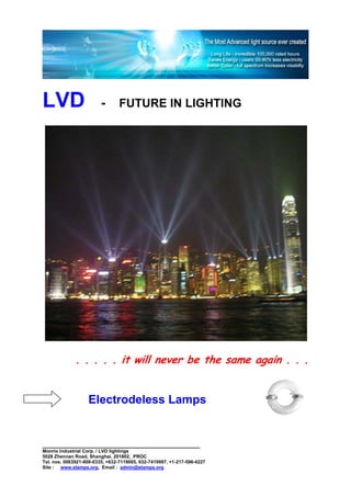 LVD                      -      FUTURE IN LIGHTING




              . . . . . it will never be the same again . . .


                   Electrodeless Lamps


________________________________________________
Monrio Industrial Corp. / LVD lightings
5028 Zhennan Road, Shanghai, 201802, PROC
Tel. nos. 0063921-808-0335, +632-7119005, 632-7419997, +1-217-596-4227
Site : www.elamps.org, Email : admin@elamps.org
 
