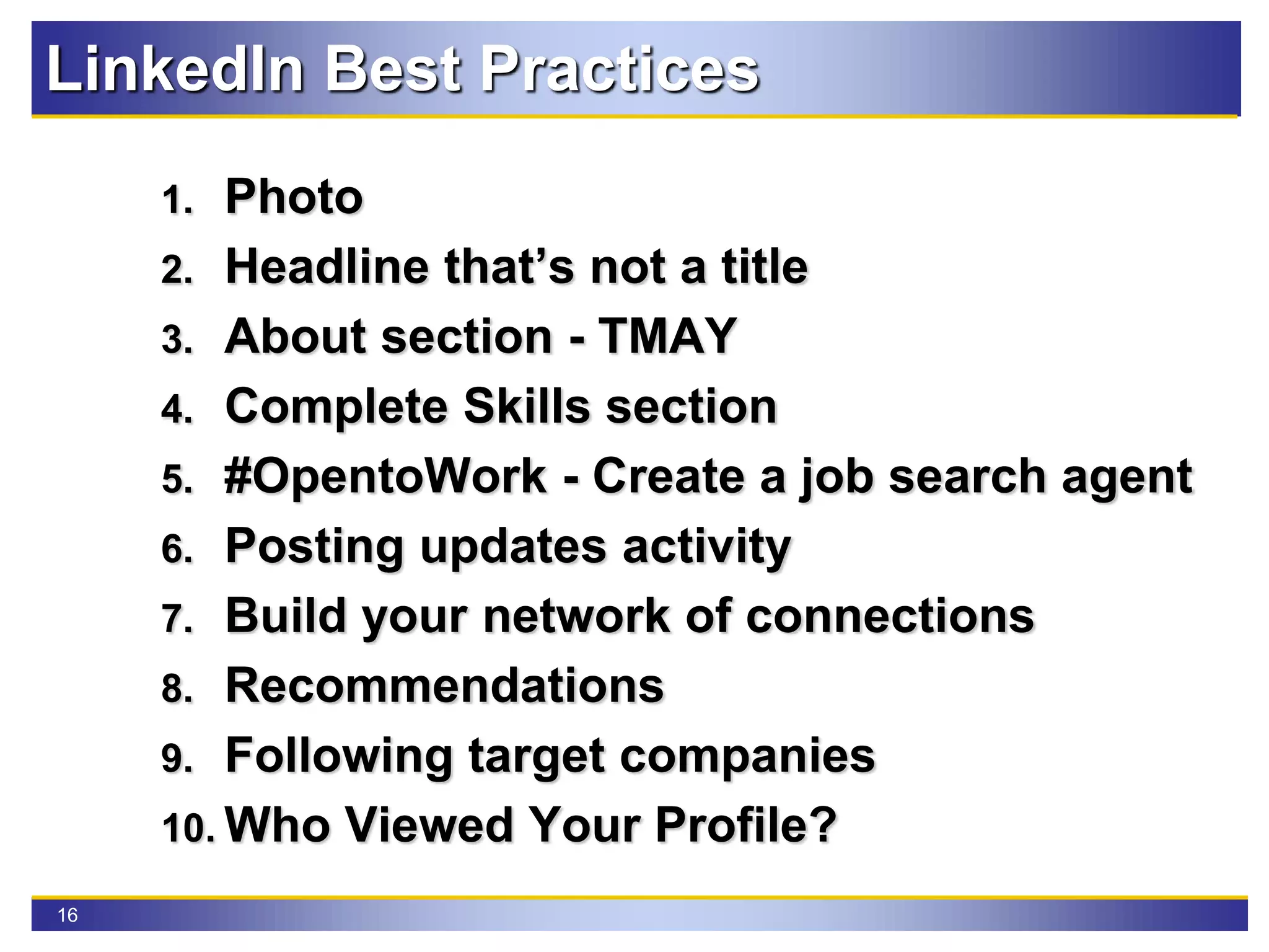 16
LinkedIn Best Practices
1. Photo
2. Headline that’s not a title
3. About section - TMAY
4. Complete Skills section
5. #OpentoWork - Create a job search agent
6. Posting updates activity
7. Build your network of connections
8. Recommendations
9. Following target companies
10. Who Viewed Your Profile?
 