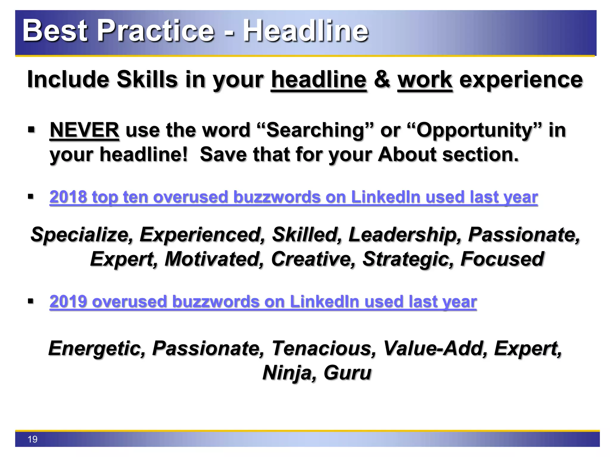19
Best Practice - Headline
Include Skills in your headline & work experience
 NEVER use the word “Searching” or “Opportunity” in
your headline! Save that for your About section.
 2018 top ten overused buzzwords on LinkedIn used last year
Specialize, Experienced, Skilled, Leadership, Passionate,
Expert, Motivated, Creative, Strategic, Focused
 2019 overused buzzwords on LinkedIn used last year
Energetic, Passionate, Tenacious, Value-Add, Expert,
Ninja, Guru
 
