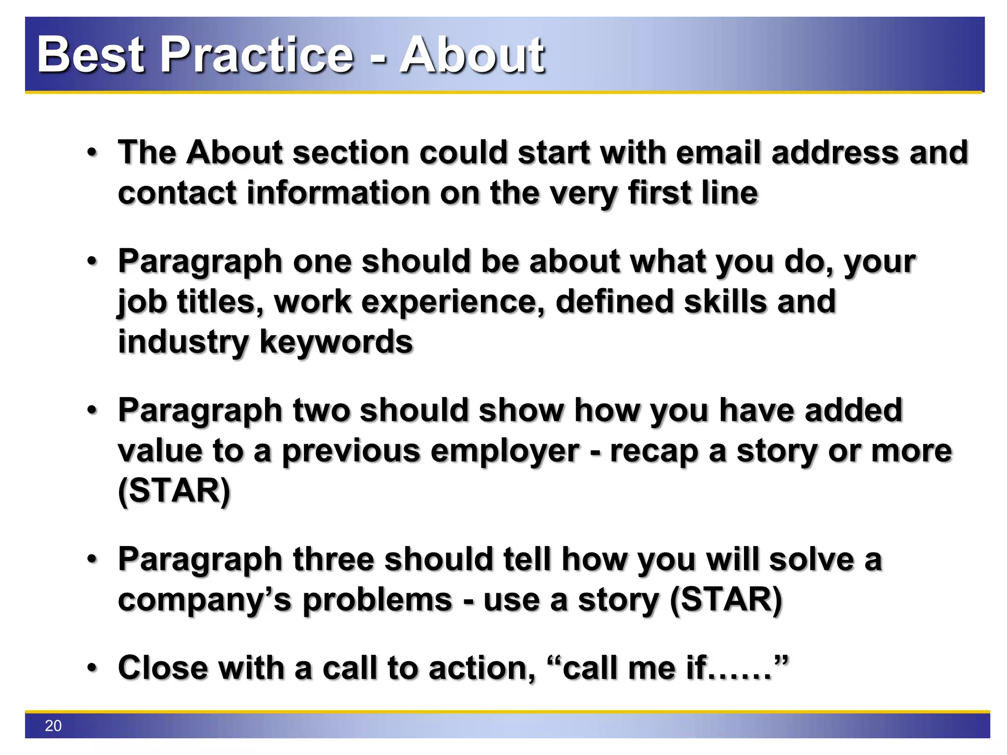 20
• The About section could start with email address and
contact information on the very first line
• Paragraph one should be about what you do, your
job titles, work experience, defined skills and
industry keywords
• Paragraph two should show how you have added
value to a previous employer - recap a story or more
(STAR)
• Paragraph three should tell how you will solve a
company’s problems - use a story (STAR)
• Close with a call to action, “call me if……”
Best Practice - About
 