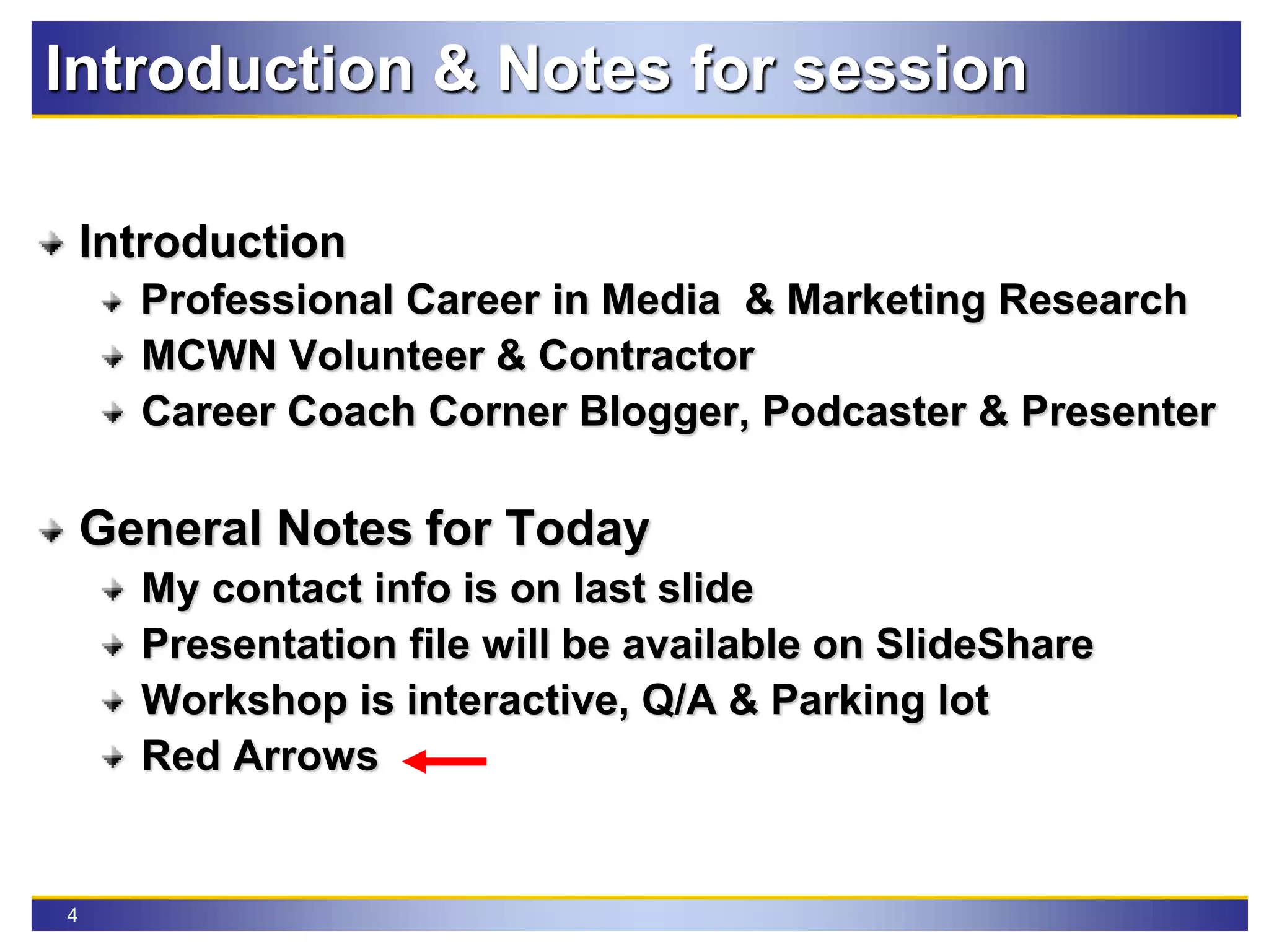 4
Introduction & Notes for session
Introduction
Professional Career in Media & Marketing Research
MCWN Volunteer & Contractor
Career Coach Corner Blogger, Podcaster & Presenter
General Notes for Today
My contact info is on last slide
Presentation file will be available on SlideShare
Workshop is interactive, Q/A & Parking lot
Red Arrows
 