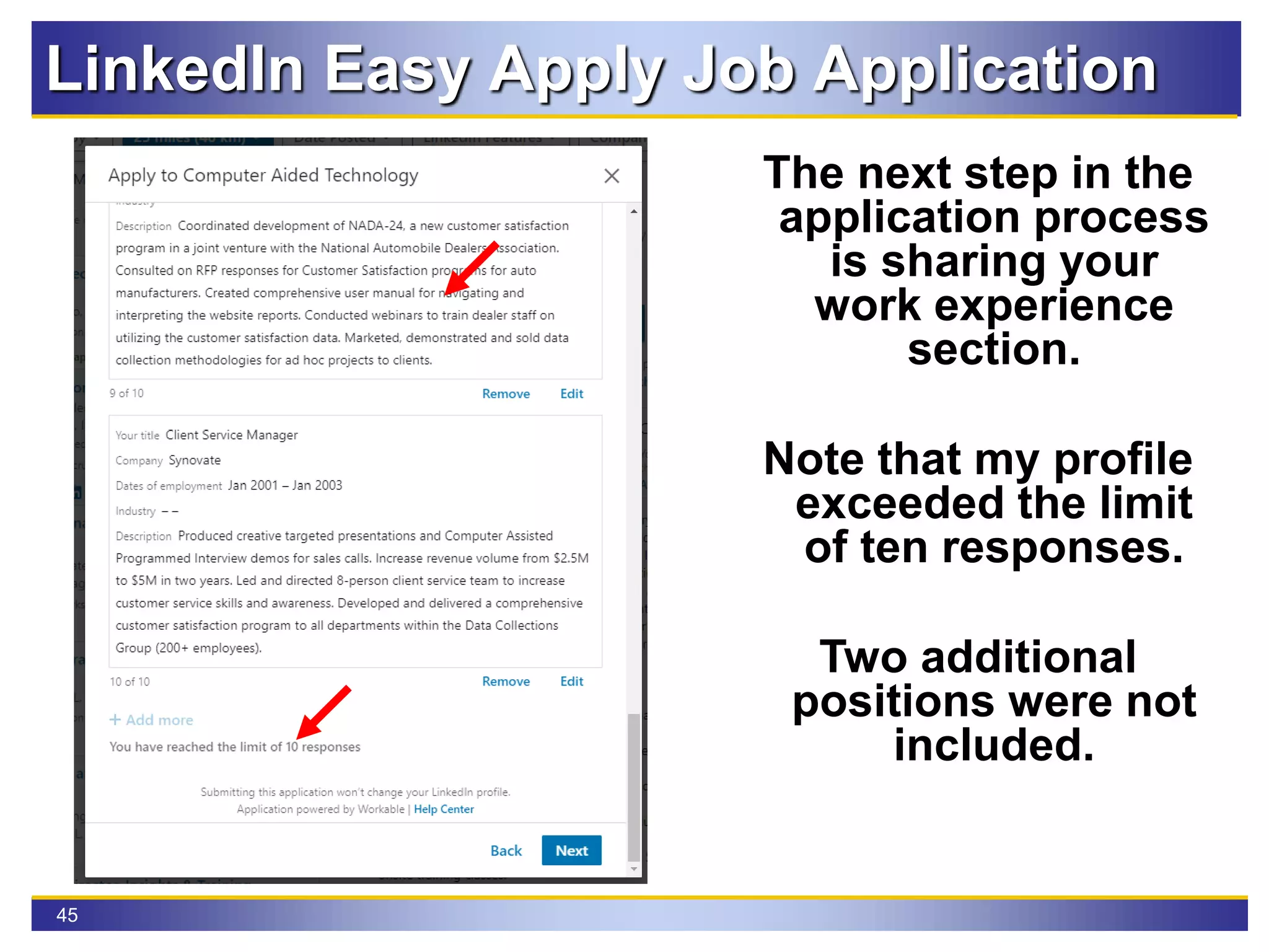 45
LinkedIn Easy Apply Job Application
The next step in the
application process
is sharing your
work experience
section.
Note that my profile
exceeded the limit
of ten responses.
Two additional
positions were not
included.
 