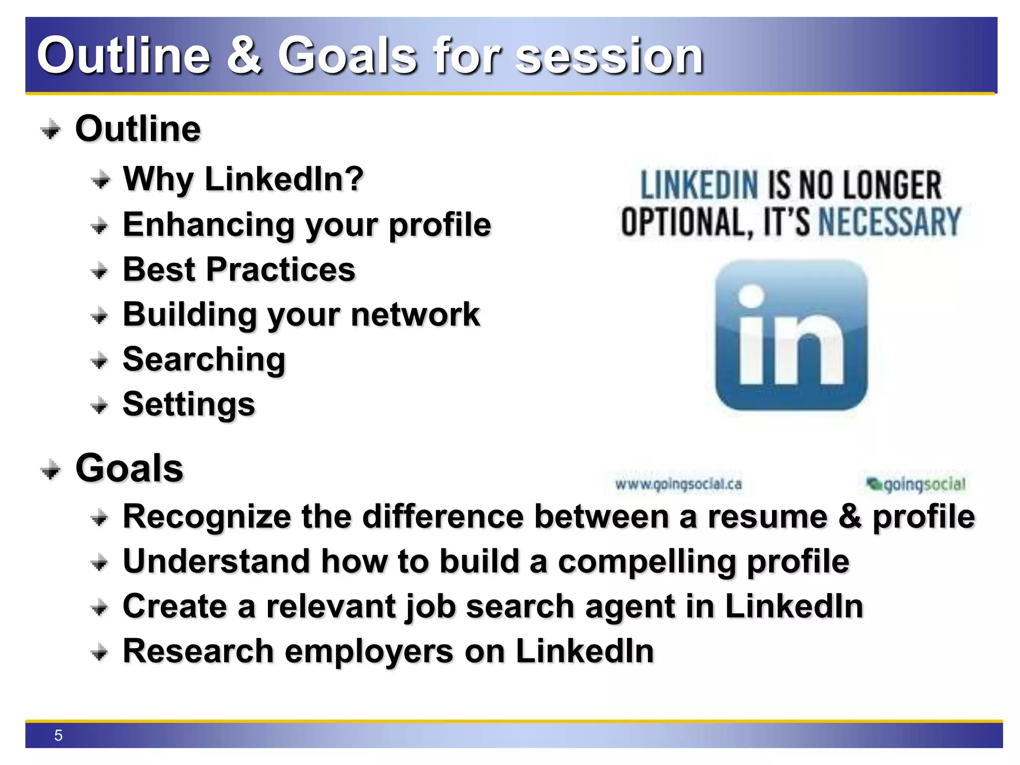5
Outline & Goals for session
Outline
Why LinkedIn?
Enhancing your profile
Best Practices
Building your network
Searching
Settings
Goals
Recognize the difference between a resume & profile
Understand how to build a compelling profile
Create a relevant job search agent in LinkedIn
Research employers on LinkedIn
 