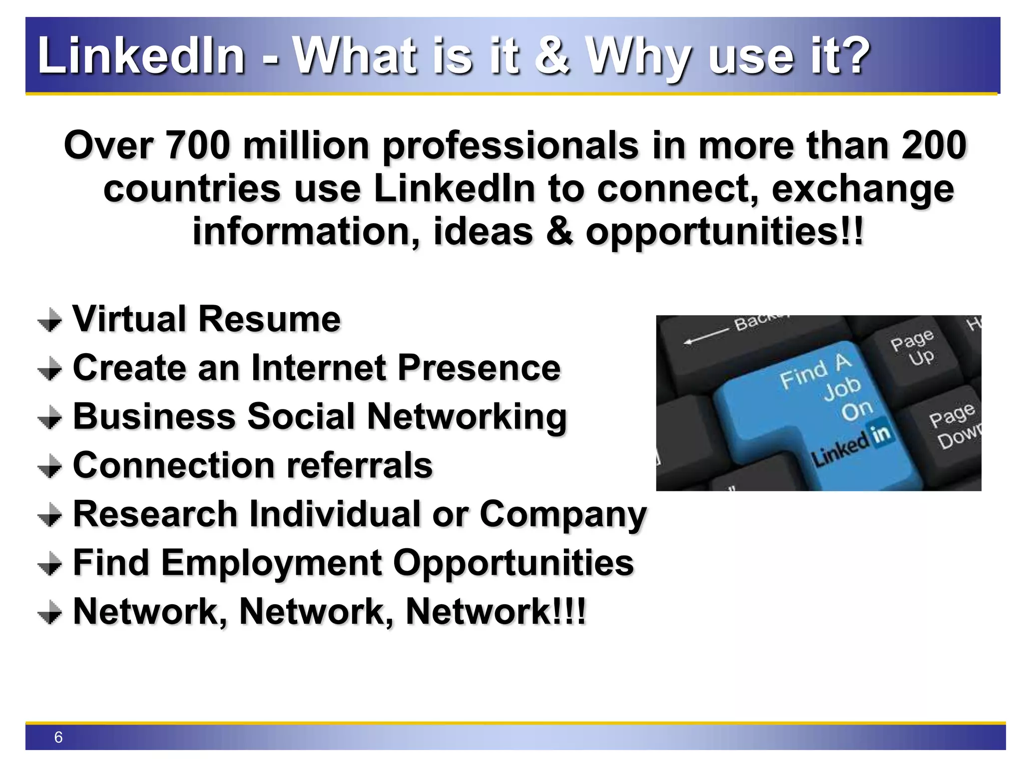 6
LinkedIn - What is it & Why use it?
Over 700 million professionals in more than 200
countries use LinkedIn to connect, exchange
information, ideas & opportunities!!
Virtual Resume
Create an Internet Presence
Business Social Networking
Connection referrals
Research Individual or Company
Find Employment Opportunities
Network, Network, Network!!!
 