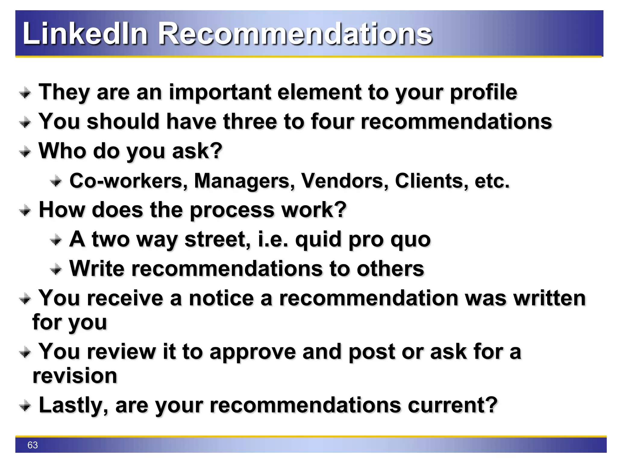 63
LinkedIn Recommendations
They are an important element to your profile
You should have three to four recommendations
Who do you ask?
Co-workers, Managers, Vendors, Clients, etc.
How does the process work?
A two way street, i.e. quid pro quo
Write recommendations to others
You receive a notice a recommendation was written
for you
You review it to approve and post or ask for a
revision
Lastly, are your recommendations current?
 